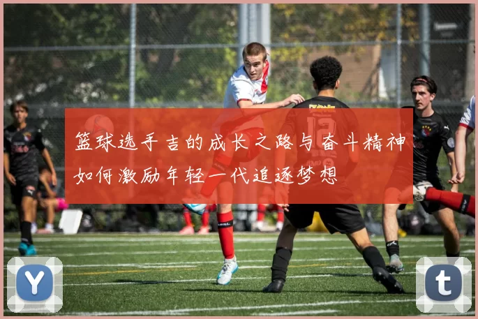 篮球选手吉的成长之路与奋斗精神如何激励年轻一代追逐梦想