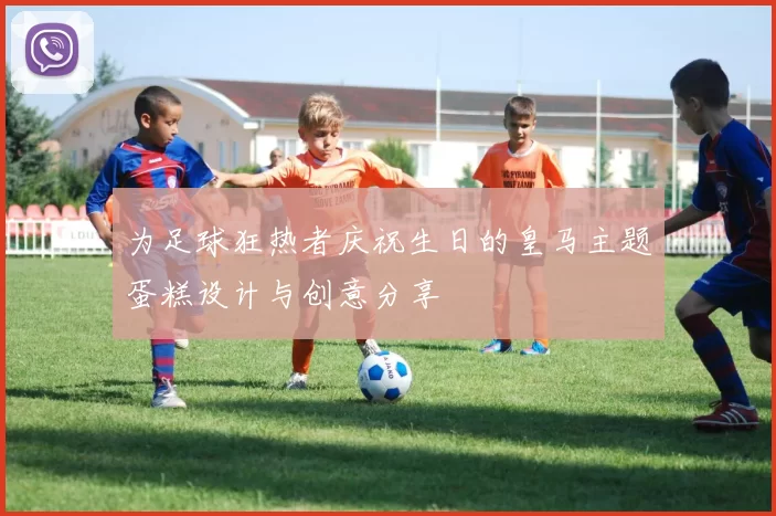 为足球狂热者庆祝生日的皇马主题蛋糕设计与创意分享