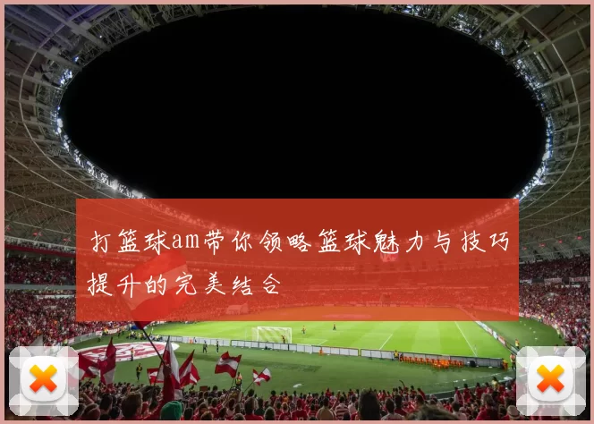 打篮球am带你领略篮球魅力与技巧提升的完美结合